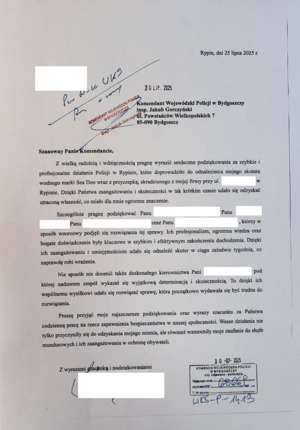 pismo z dnia 25 lipca 2025 roku, skierowane do Komendanta Wojewódzkiego Policji w Bydgoszczy, insp. Jakuba Gorczyńskiego, ul. Powstańców Wielkopolskich 7, 85-090 Bydgoszcz  o treści: Szanowny Panie Komendancie, Z wielka radością i wdzięcznością pragnę wyrazić serdeczne podziękowania za szybkie i profesjonalne działanie Policji w Rypinie, które doprowadziło do odnalezienia mojego skutera wodnego marki Sea Doo wraz z przyczepką, skradzionego z mojej firmy przy ul.  w Rypinie. dzięki Państwa zaangażowaniu i skuteczności w tak krótkim czasie udało się odzyskać utraconą własność, co miało dla mnie ogromne znaczenie.
Szczególnie pragnę podziękować Panu..., Panu..., Panu..., oraz Panu..., którzy w sposób wzorcowy podjęli się rozwiązania tej sprawy. Ich profesjonalizm, ogromna wiedza oraz bogate doświadczenie były kluczowe w szybkim i efektywnym zakończeniu dochodzenia. Dzięki ich zaangażowaniu i umiejętnością udało się odnaleźć skuter w ciągu zaledwie tygodnia, co naprawdę robi wrażenie. Nie sposób nie docenić także doskonałego kierownictwa pani..., pod której nadzorem zespół wykazał się wyjątkową determinacją i skutecznością. To dzięki ich wspólnemu wysiłkowi udało się rozwiązać sprawę, która początkowo wydawała się być trudna do rozwiązania. Proszę przyjąć moje najszczersze podziękowania oraz wyrazy szacunku za państwa codzienną pracę na rzecz zapewnienia bezpieczeństwa w naszej społeczności. wasze działania nie tylko przyczyniły się do odzyskania mojego mienia, ale również wzmocniły moje zaufanie do służb mundurowych i ich zaangażowania w ochronę obywateli. Z wyrazami szacunku i podziękowaniami.